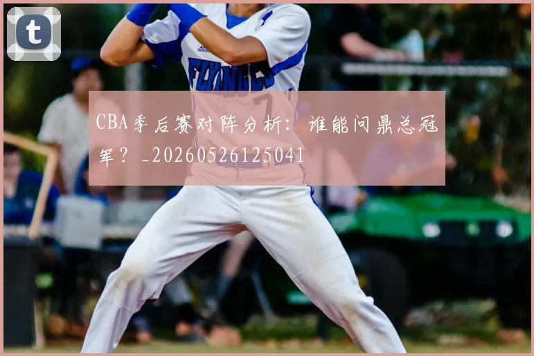CBA季后赛对阵分析：谁能问鼎总冠军？_20260526125041