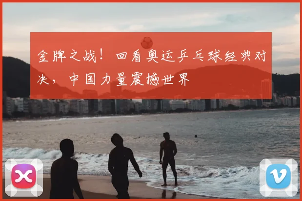 金牌之战！回看奥运乒乓球经典对决，中国力量震撼世界