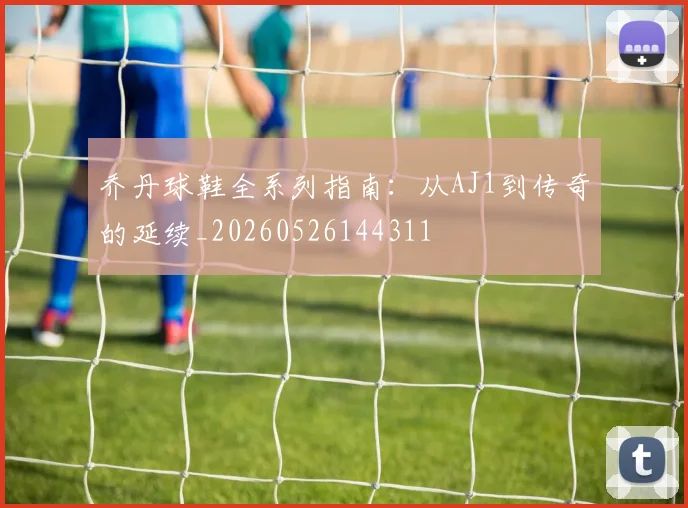 乔丹球鞋全系列指南:从AJ1到传奇的延续_20260526144311