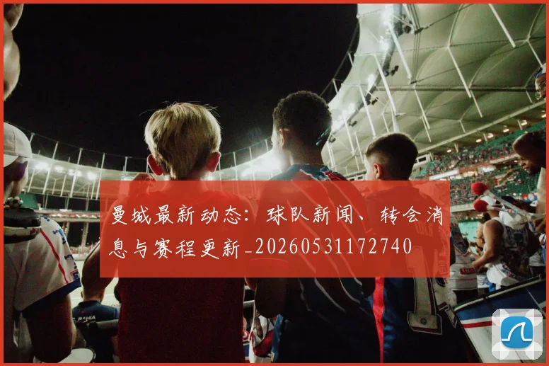 曼城最新动态：球队新闻、转会消息与赛程更新_20260531172740